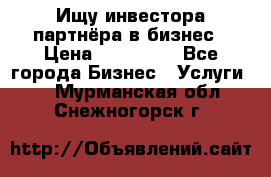 Ищу инвестора-партнёра в бизнес › Цена ­ 500 000 - Все города Бизнес » Услуги   . Мурманская обл.,Снежногорск г.